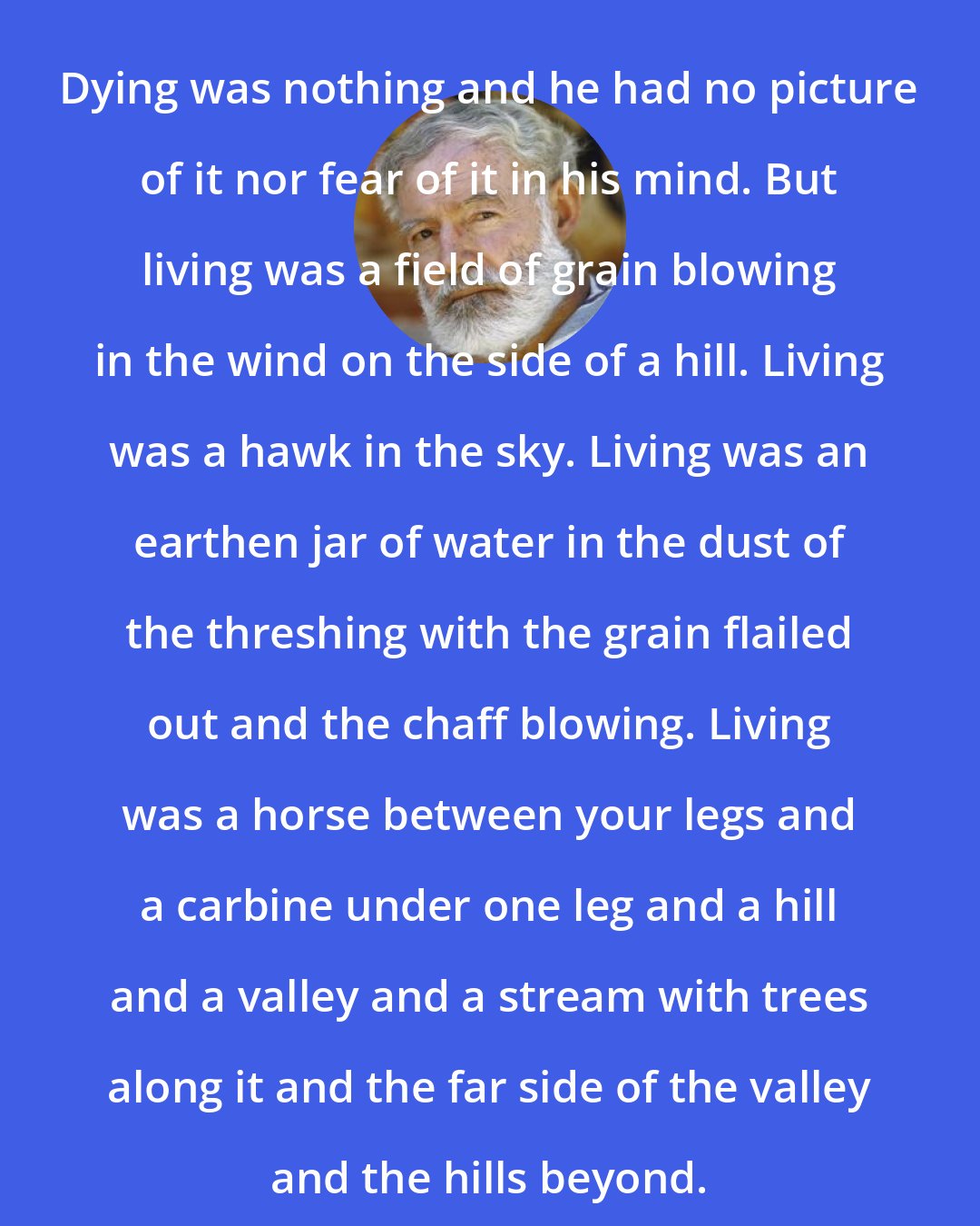 Ernest Hemingway: Dying was nothing and he had no picture of it nor fear of it in his mind. But living was a field of grain blowing in the wind on the side of a hill. Living was a hawk in the sky. Living was an earthen jar of water in the dust of the threshing with the grain flailed out and the chaff blowing. Living was a horse between your legs and a carbine under one leg and a hill and a valley and a stream with trees along it and the far side of the valley and the hills beyond.