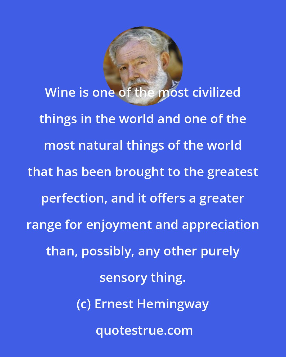 Ernest Hemingway: Wine is one of the most civilized things in the world and one of the most natural things of the world that has been brought to the greatest perfection, and it offers a greater range for enjoyment and appreciation than, possibly, any other purely sensory thing.