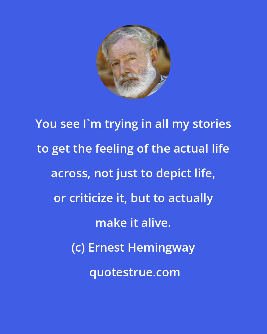 Ernest Hemingway: You see I'm trying in all my stories to get the feeling of the actual life across, not just to depict life, or criticize it, but to actually make it alive.