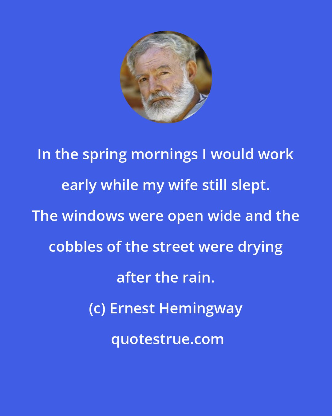 Ernest Hemingway: In the spring mornings I would work early while my wife still slept. The windows were open wide and the cobbles of the street were drying after the rain.