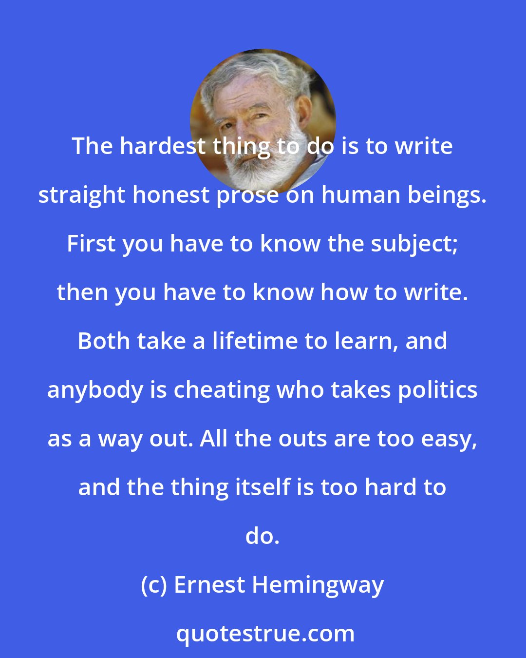 Ernest Hemingway: The hardest thing to do is to write straight honest prose on human beings. First you have to know the subject; then you have to know how to write. Both take a lifetime to learn, and anybody is cheating who takes politics as a way out. All the outs are too easy, and the thing itself is too hard to do.