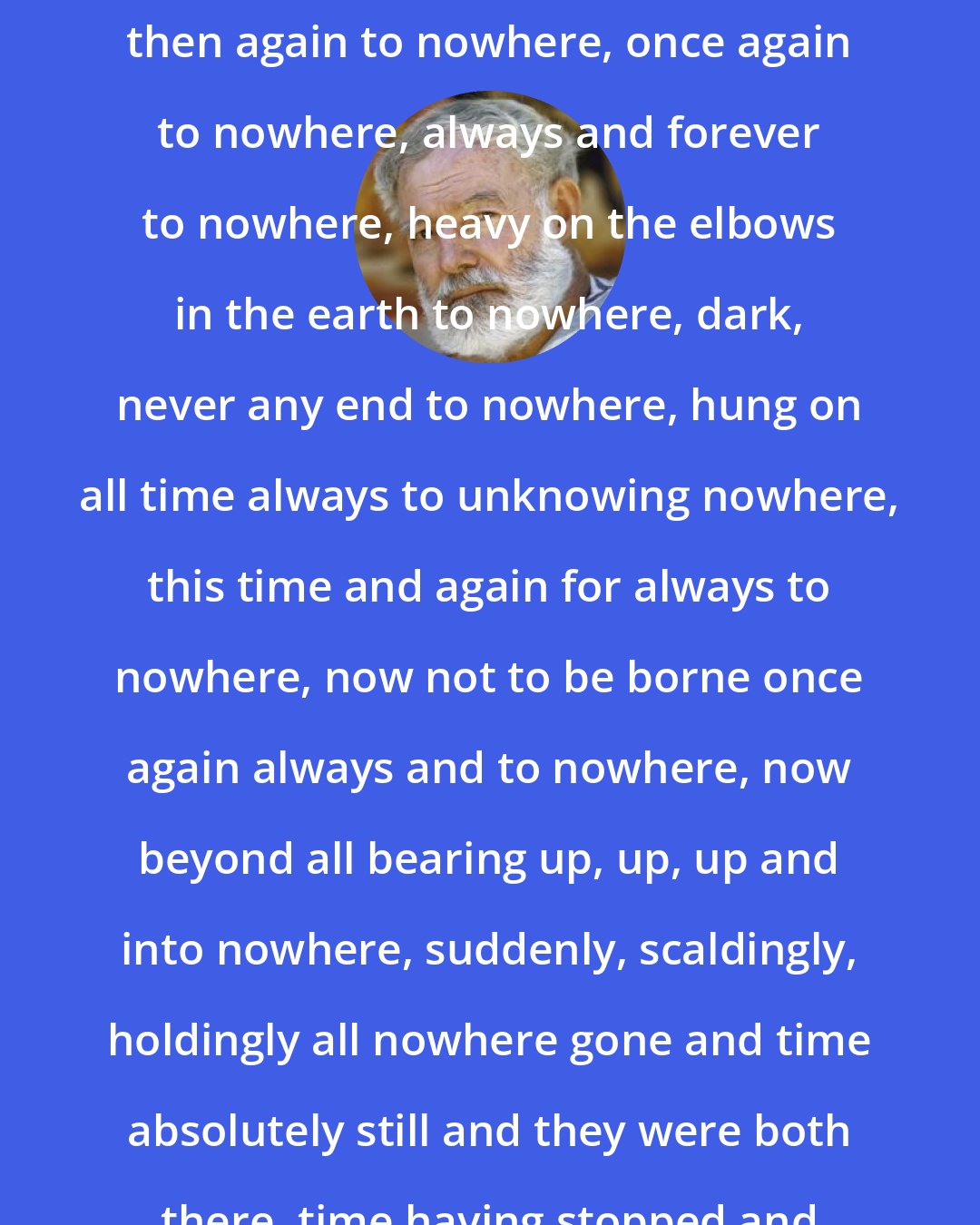 Ernest Hemingway: For him it was a dark passage which led to nowhere, then to nowhere, then again to nowhere, once again to nowhere, always and forever to nowhere, heavy on the elbows in the earth to nowhere, dark, never any end to nowhere, hung on all time always to unknowing nowhere, this time and again for always to nowhere, now not to be borne once again always and to nowhere, now beyond all bearing up, up, up and into nowhere, suddenly, scaldingly, holdingly all nowhere gone and time absolutely still and they were both there, time having stopped and he felt the earth move out and away from under them.