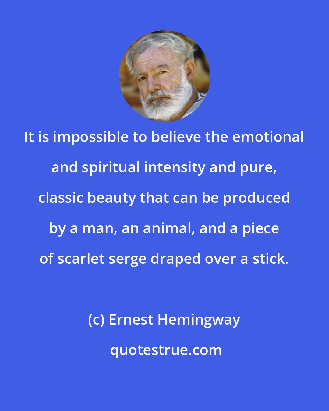 Ernest Hemingway: It is impossible to believe the emotional and spiritual intensity and pure, classic beauty that can be produced by a man, an animal, and a piece of scarlet serge draped over a stick.