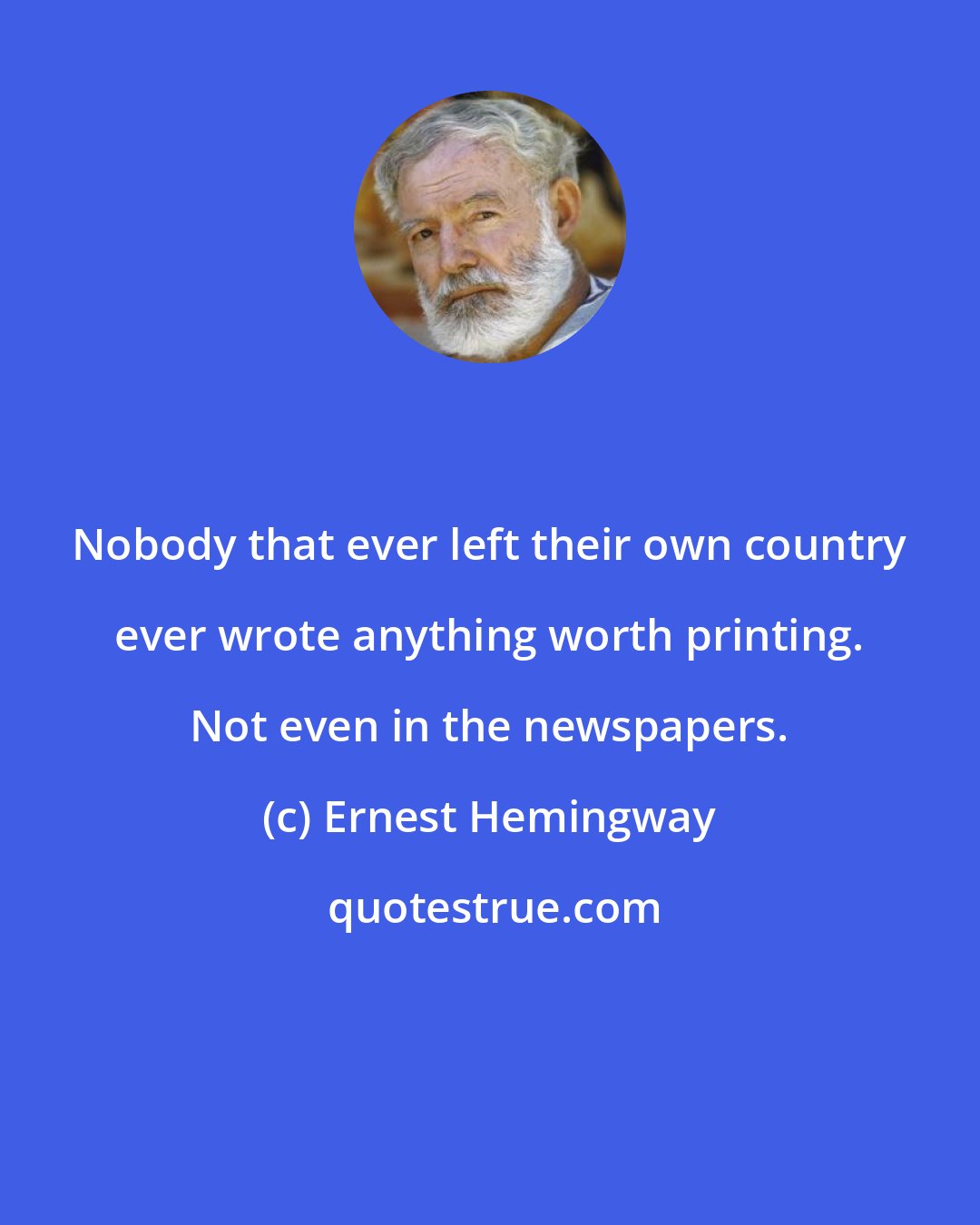 Ernest Hemingway: Nobody that ever left their own country ever wrote anything worth printing. Not even in the newspapers.