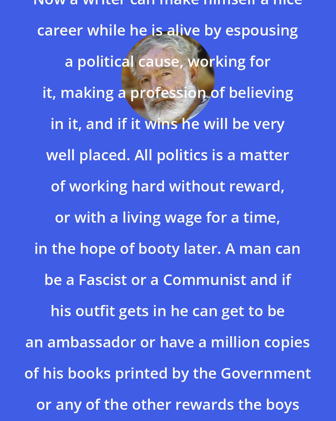 Ernest Hemingway: Now a writer can make himself a nice career while he is alive by espousing a political cause, working for it, making a profession of believing in it, and if it wins he will be very well placed. All politics is a matter of working hard without reward, or with a living wage for a time, in the hope of booty later. A man can be a Fascist or a Communist and if his outfit gets in he can get to be an ambassador or have a million copies of his books printed by the Government or any of the other rewards the boys dream about.