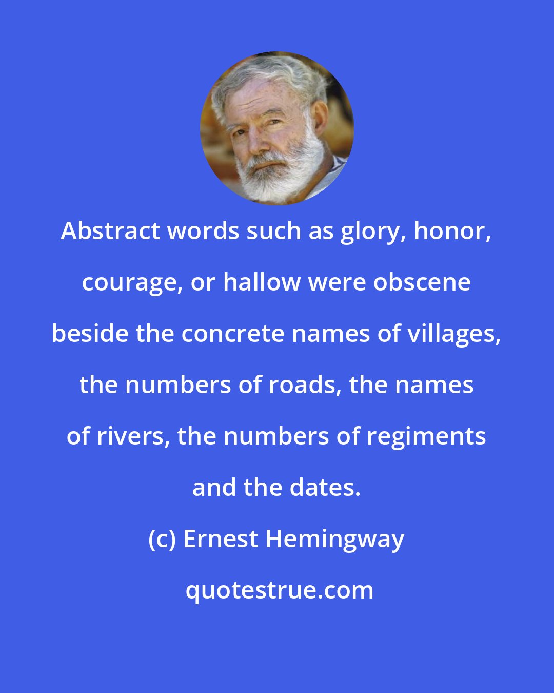 Ernest Hemingway: Abstract words such as glory, honor, courage, or hallow were obscene beside the concrete names of villages, the numbers of roads, the names of rivers, the numbers of regiments and the dates.