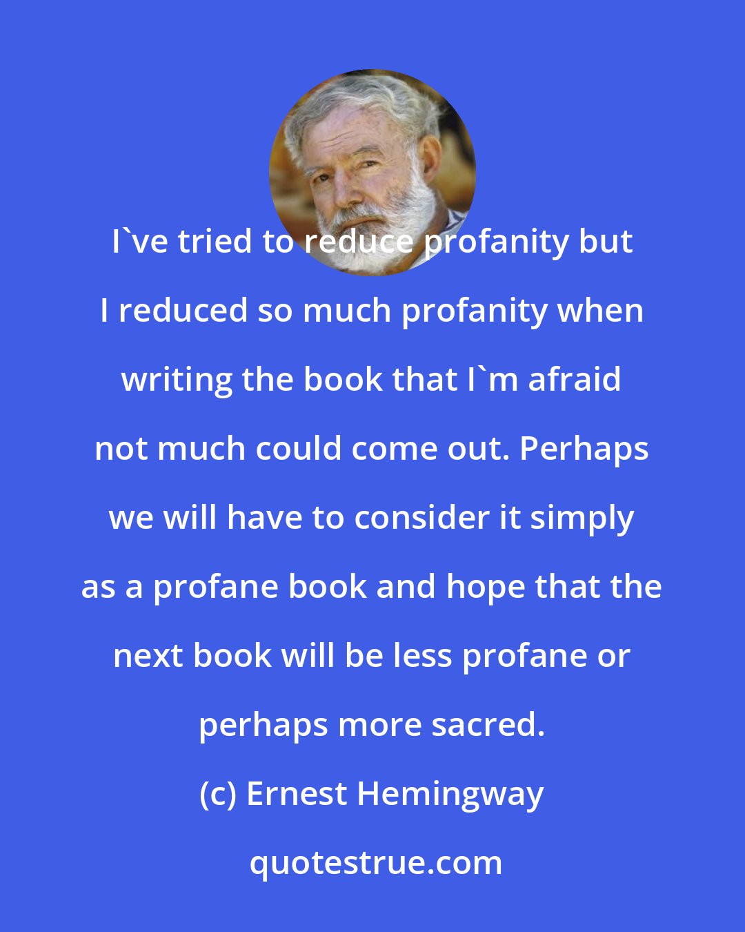 Ernest Hemingway: I've tried to reduce profanity but I reduced so much profanity when writing the book that I'm afraid not much could come out. Perhaps we will have to consider it simply as a profane book and hope that the next book will be less profane or perhaps more sacred.