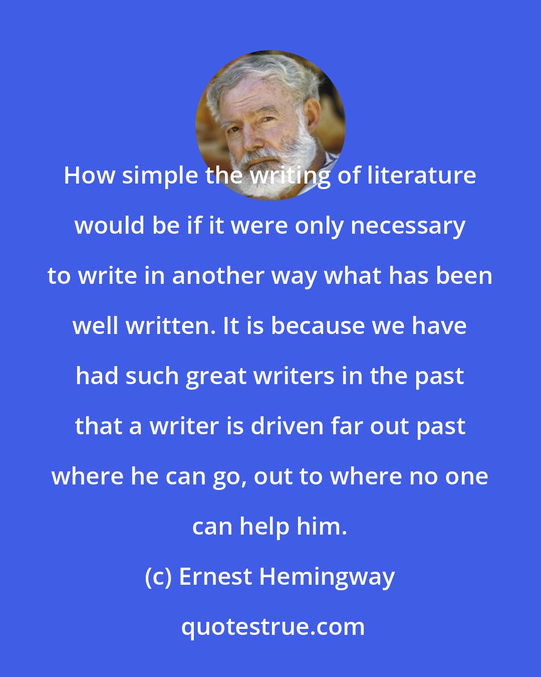 Ernest Hemingway: How simple the writing of literature would be if it were only necessary to write in another way what has been well written. It is because we have had such great writers in the past that a writer is driven far out past where he can go, out to where no one can help him.