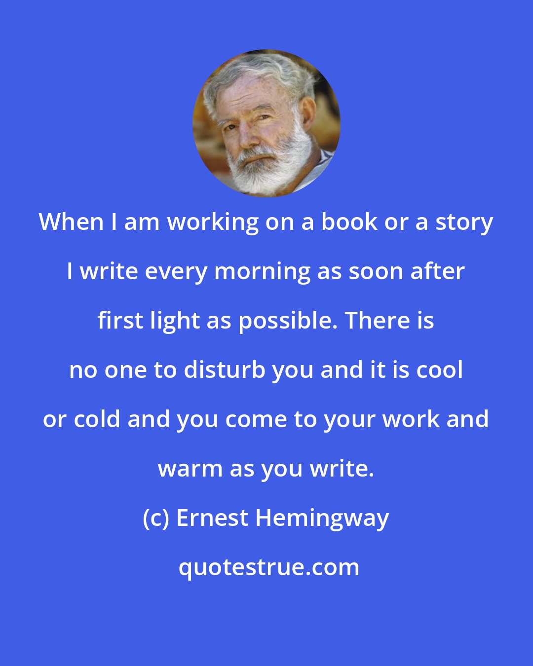 Ernest Hemingway: When I am working on a book or a story I write every morning as soon after first light as possible. There is no one to disturb you and it is cool or cold and you come to your work and warm as you write.