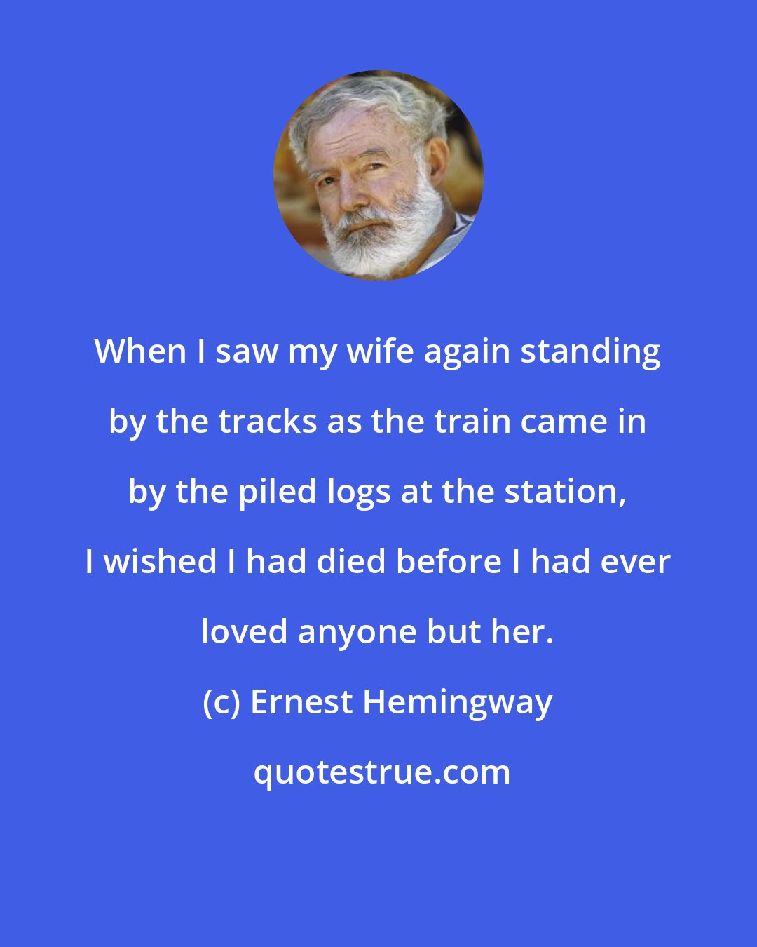 Ernest Hemingway: When I saw my wife again standing by the tracks as the train came in by the piled logs at the station, I wished I had died before I had ever loved anyone but her.
