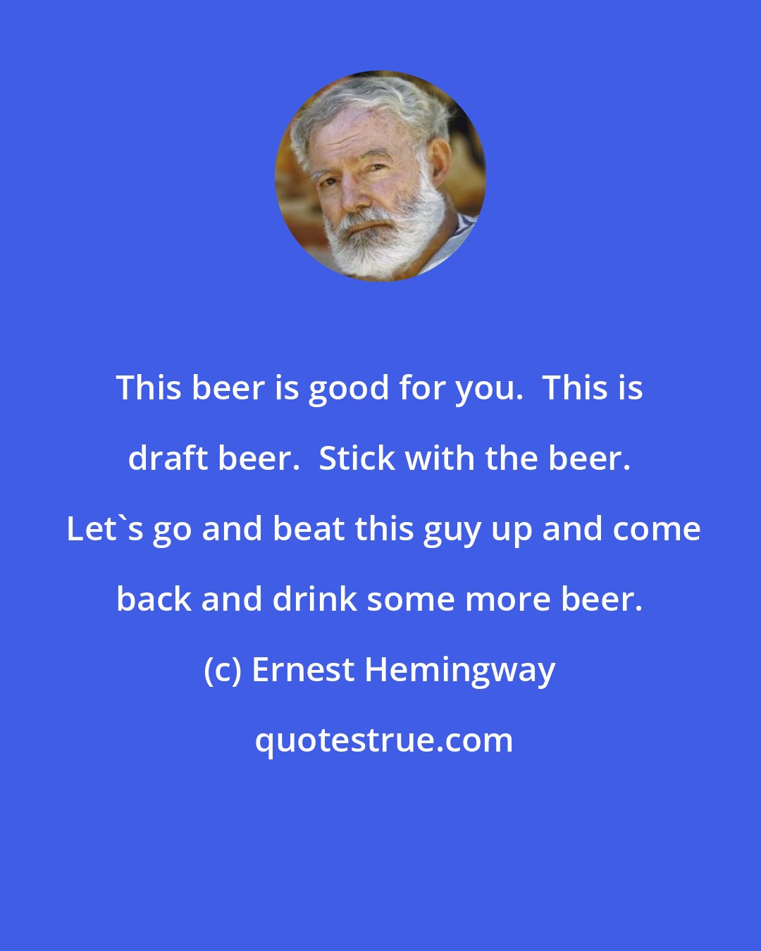 Ernest Hemingway: This beer is good for you.  This is draft beer.  Stick with the beer.  Let's go and beat this guy up and come back and drink some more beer.