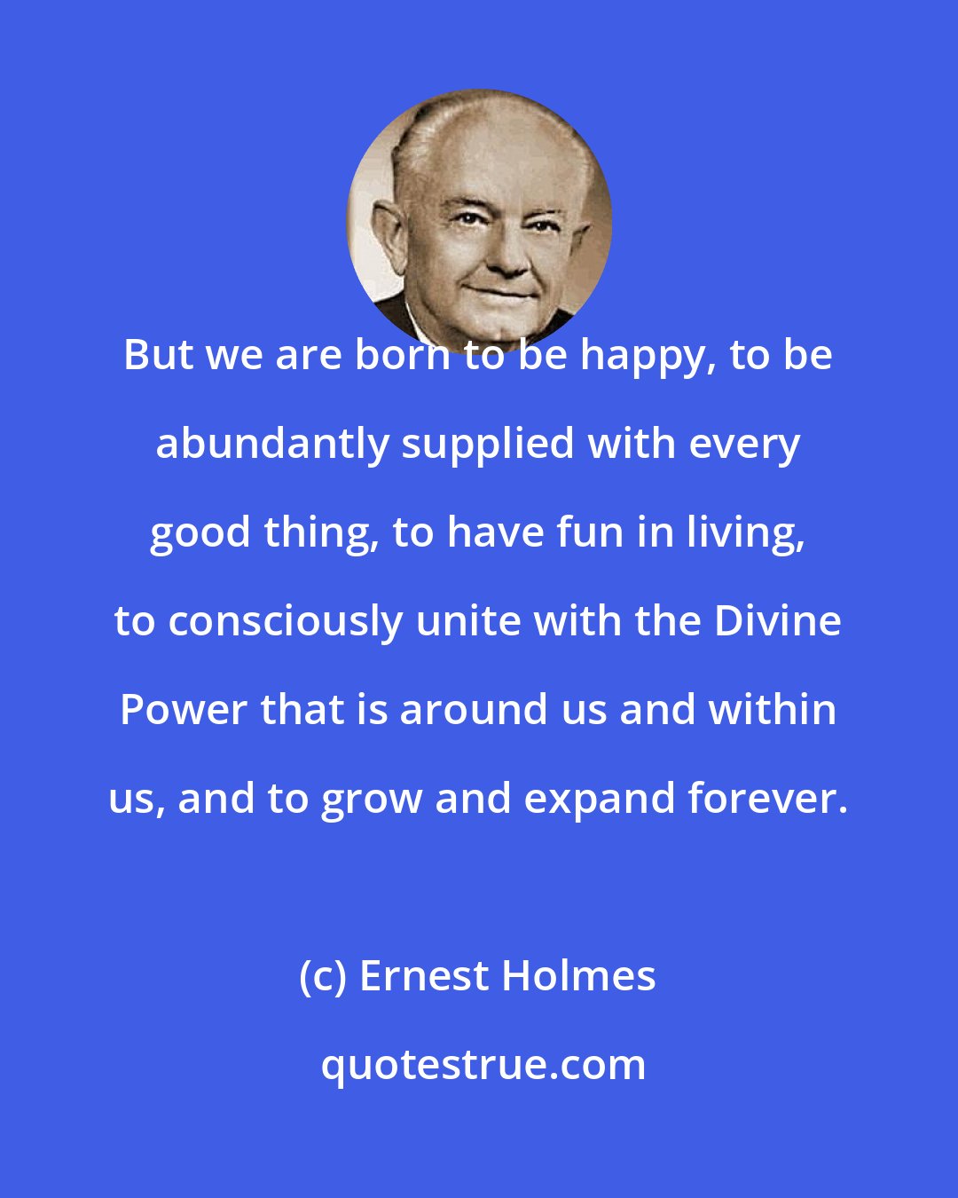 Ernest Holmes: But we are born to be happy, to be abundantly supplied with every good thing, to have fun in living, to consciously unite with the Divine Power that is around us and within us, and to grow and expand forever.