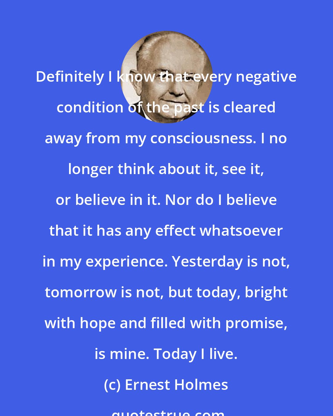 Ernest Holmes: Definitely I know that every negative condition of the past is cleared away from my consciousness. I no longer think about it, see it, or believe in it. Nor do I believe that it has any effect whatsoever in my experience. Yesterday is not, tomorrow is not, but today, bright with hope and filled with promise, is mine. Today I live.