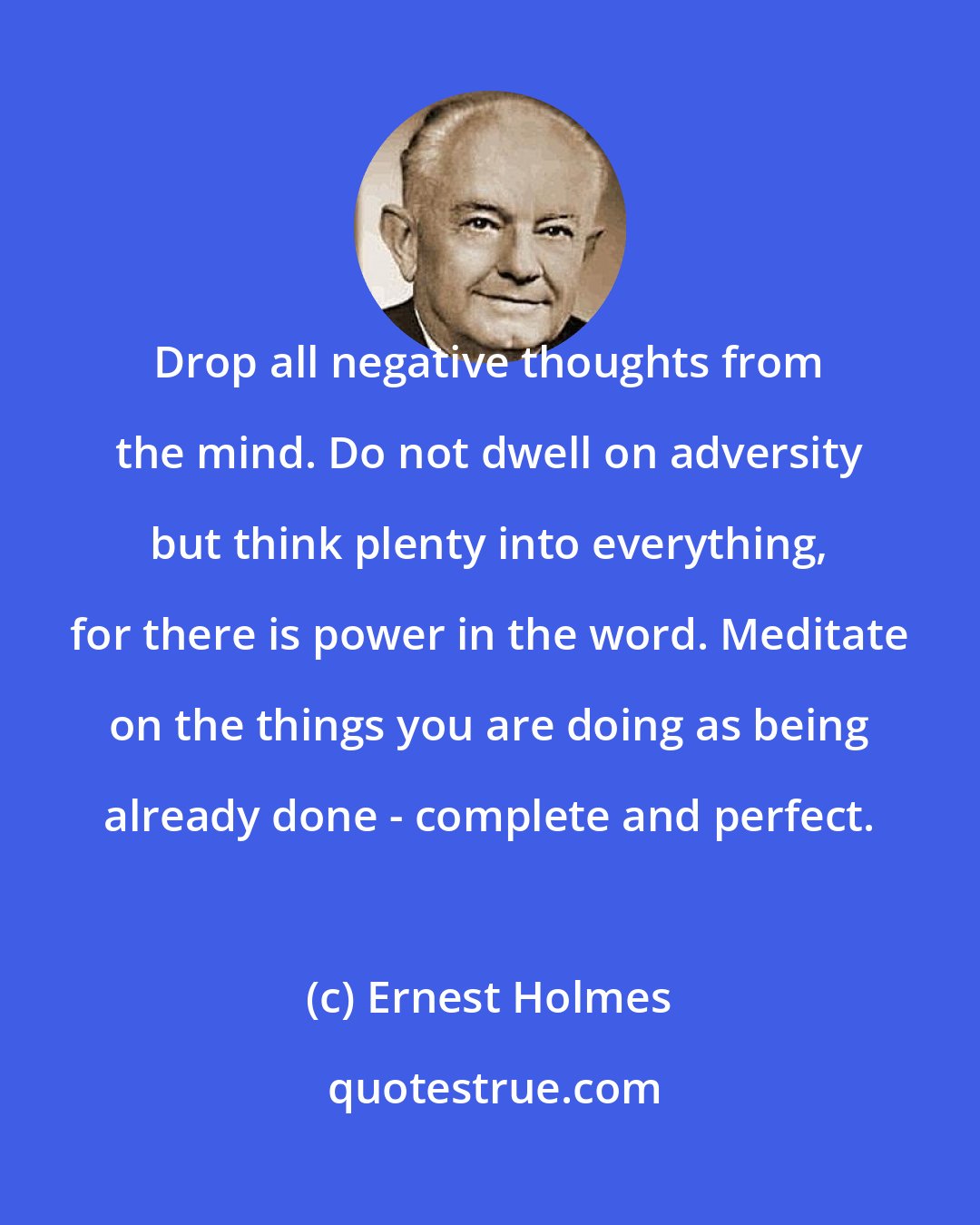 Ernest Holmes: Drop all negative thoughts from the mind. Do not dwell on adversity but think plenty into everything, for there is power in the word. Meditate on the things you are doing as being already done - complete and perfect.