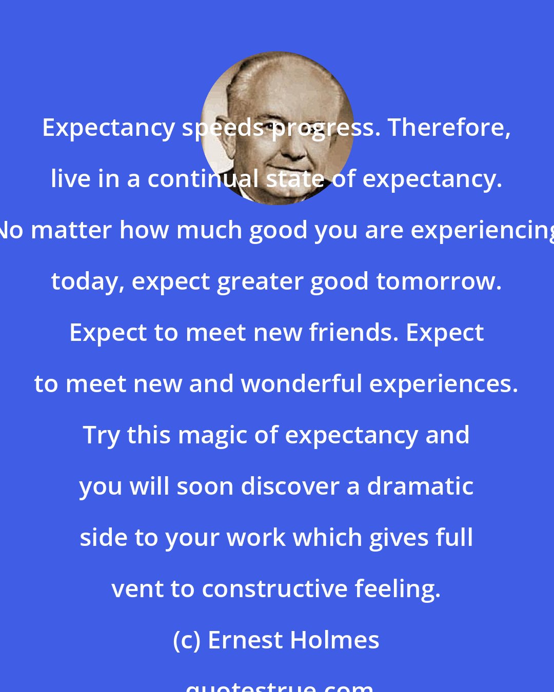 Ernest Holmes: Expectancy speeds progress. Therefore, live in a continual state of expectancy. No matter how much good you are experiencing today, expect greater good tomorrow. Expect to meet new friends. Expect to meet new and wonderful experiences. Try this magic of expectancy and you will soon discover a dramatic side to your work which gives full vent to constructive feeling.