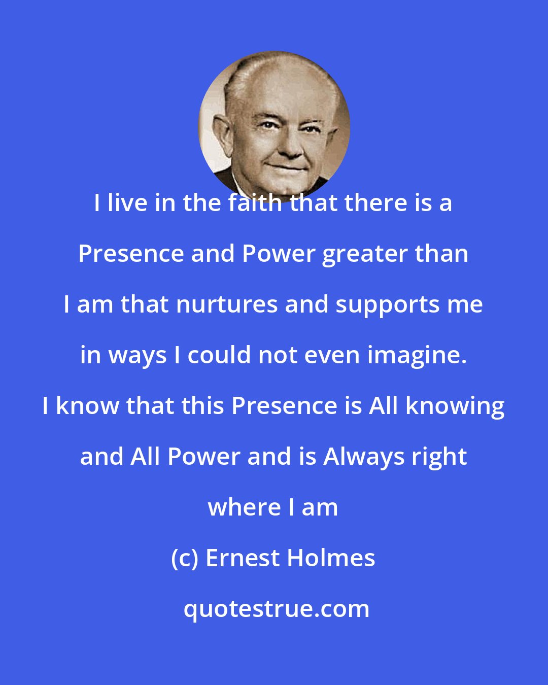 Ernest Holmes: I live in the faith that there is a Presence and Power greater than I am that nurtures and supports me in ways I could not even imagine. I know that this Presence is All knowing and All Power and is Always right where I am