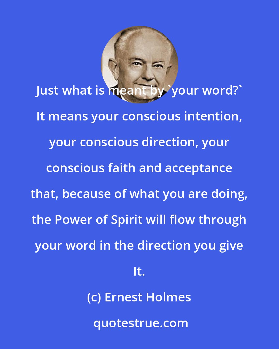 Ernest Holmes: Just what is meant by 'your word?' It means your conscious intention, your conscious direction, your conscious faith and acceptance that, because of what you are doing, the Power of Spirit will flow through your word in the direction you give It.