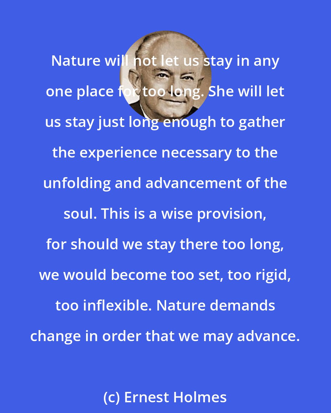 Ernest Holmes: Nature will not let us stay in any one place for too long. She will let us stay just long enough to gather the experience necessary to the unfolding and advancement of the soul. This is a wise provision, for should we stay there too long, we would become too set, too rigid, too inflexible. Nature demands change in order that we may advance.