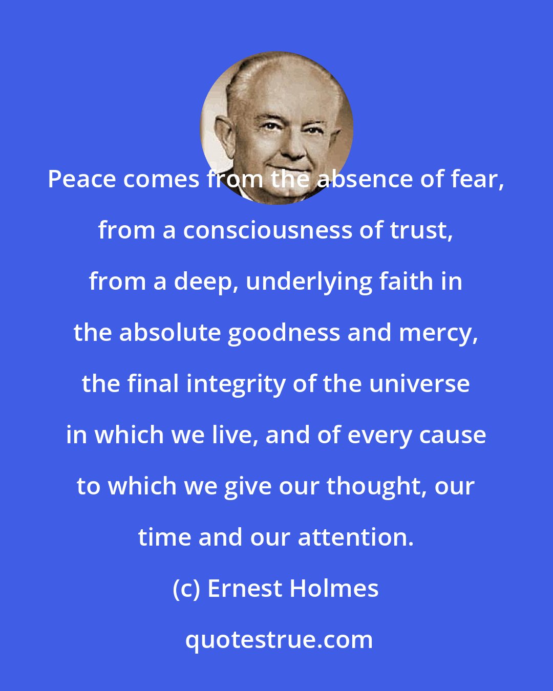 Ernest Holmes: Peace comes from the absence of fear, from a consciousness of trust, from a deep, underlying faith in the absolute goodness and mercy, the final integrity of the universe in which we live, and of every cause to which we give our thought, our time and our attention.