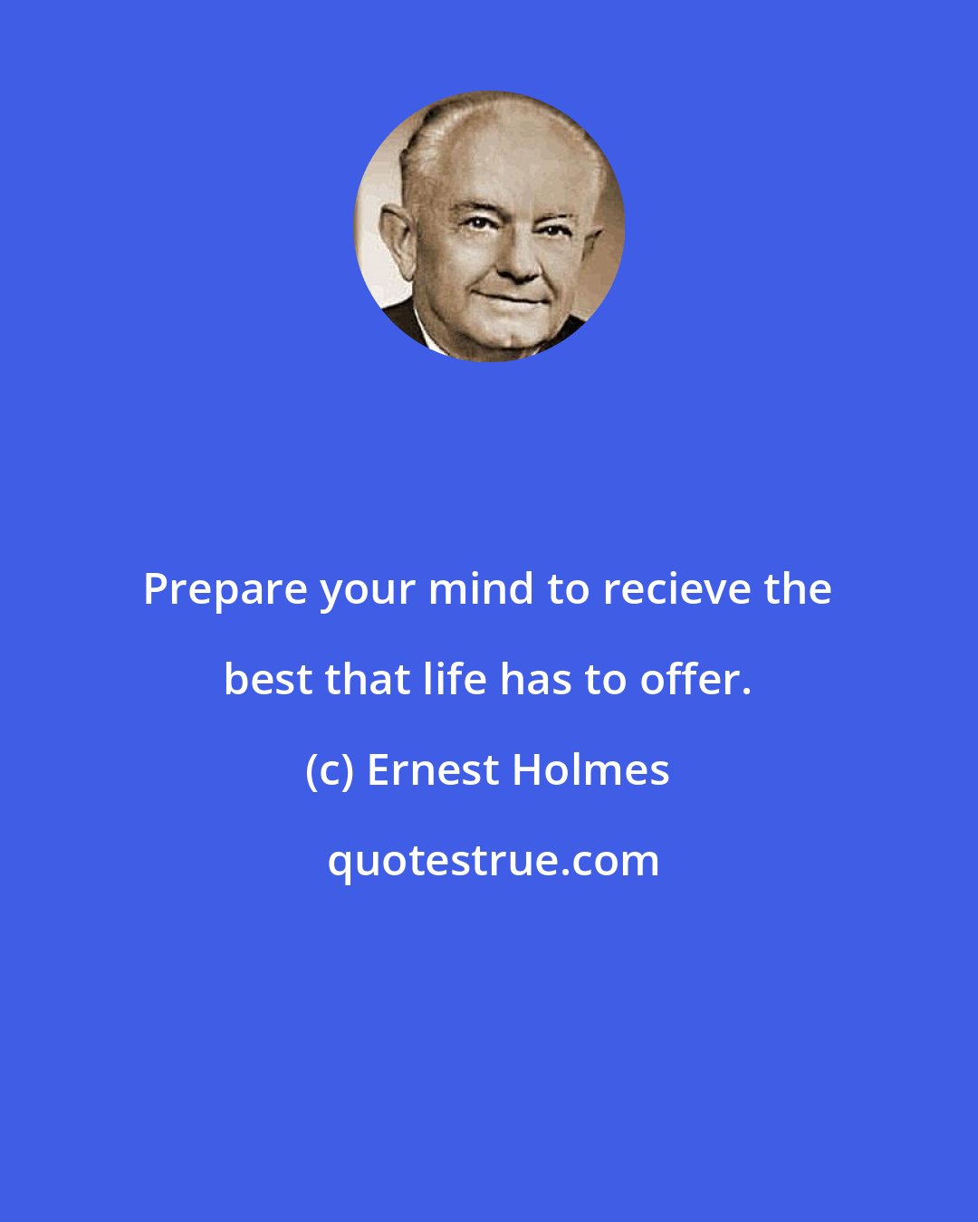 Ernest Holmes: Prepare your mind to recieve the best that life has to offer.