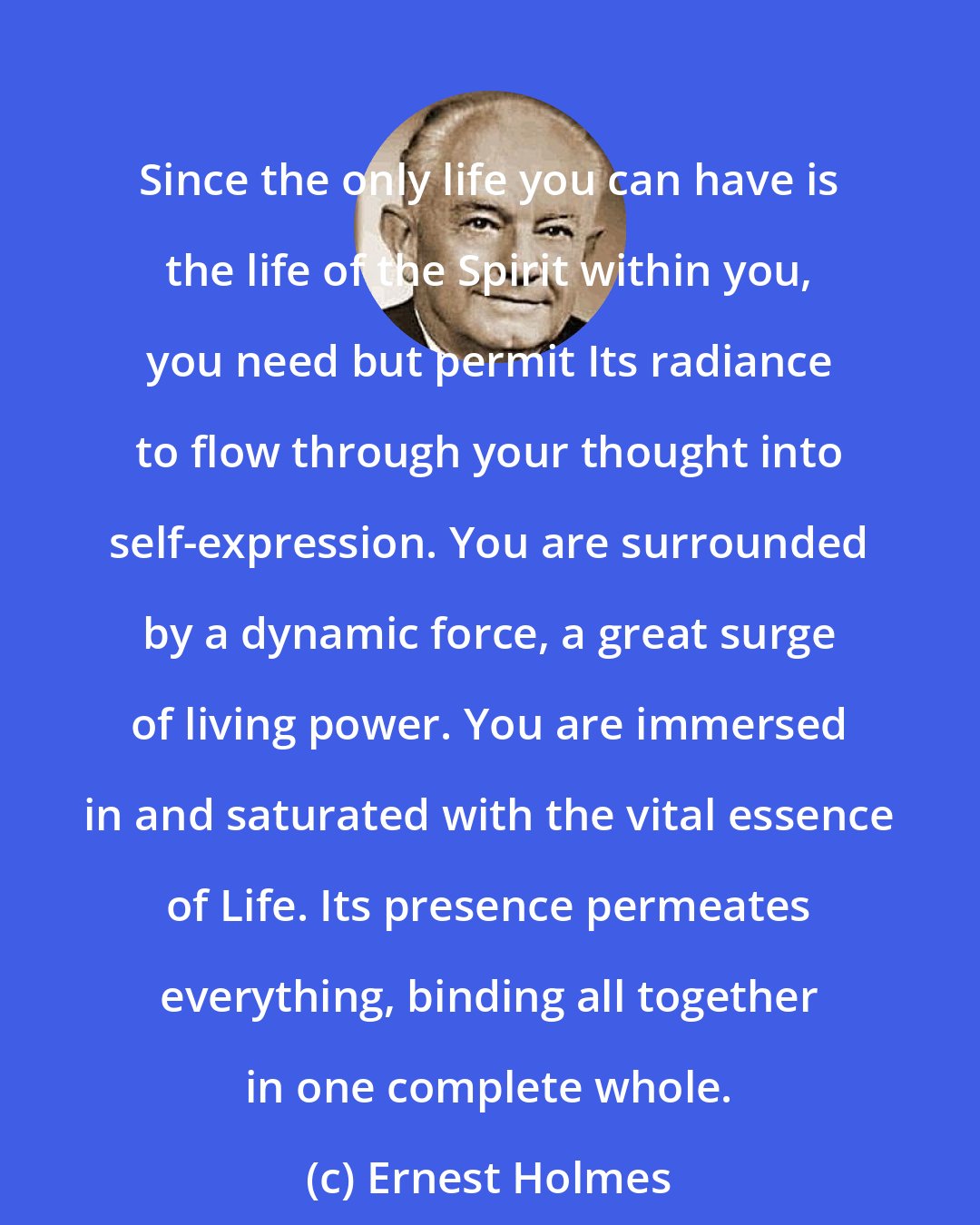 Ernest Holmes: Since the only life you can have is the life of the Spirit within you, you need but permit Its radiance to flow through your thought into self-expression. You are surrounded by a dynamic force, a great surge of living power. You are immersed in and saturated with the vital essence of Life. Its presence permeates everything, binding all together in one complete whole.