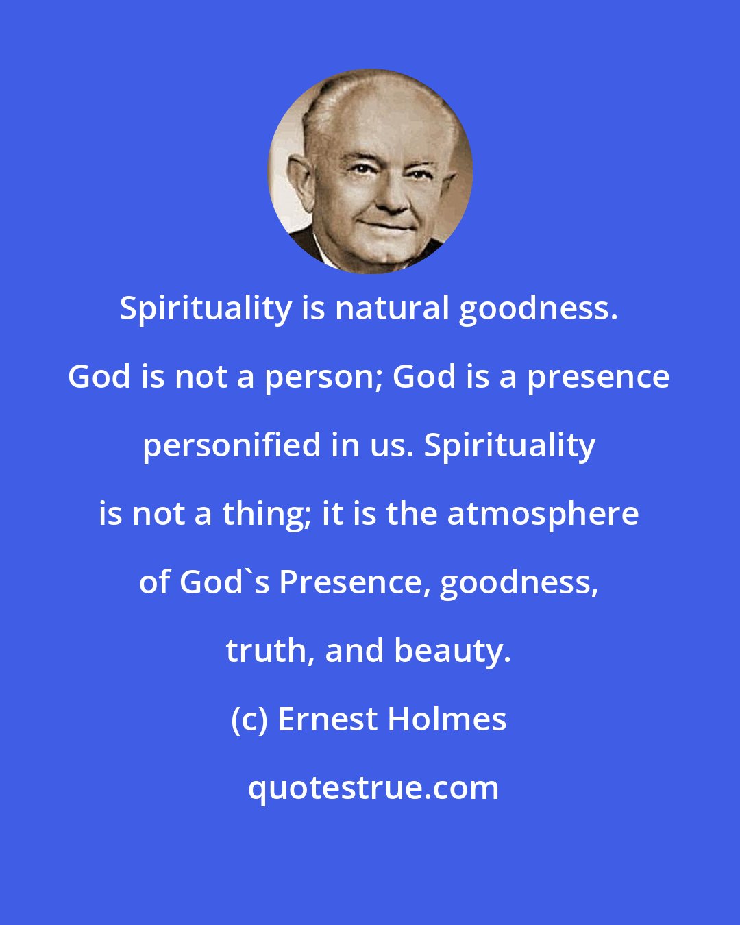 Ernest Holmes: Spirituality is natural goodness. God is not a person; God is a presence personified in us. Spirituality is not a thing; it is the atmosphere of God's Presence, goodness, truth, and beauty.