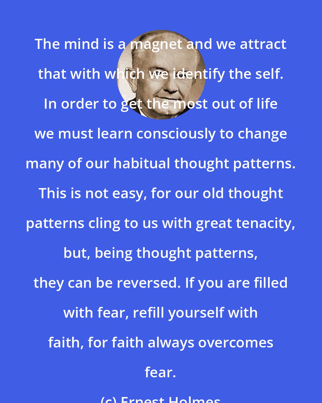 Ernest Holmes: The mind is a magnet and we attract that with which we identify the self. In order to get the most out of life we must learn consciously to change many of our habitual thought patterns. This is not easy, for our old thought patterns cling to us with great tenacity, but, being thought patterns, they can be reversed. If you are filled with fear, refill yourself with faith, for faith always overcomes fear.