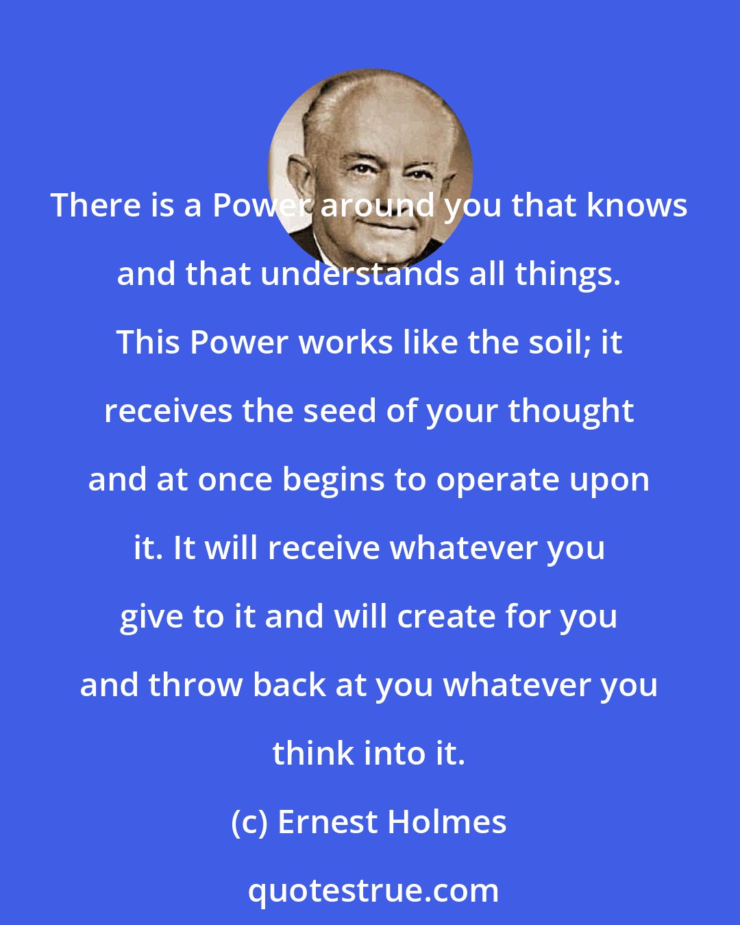 Ernest Holmes: There is a Power around you that knows and that understands all things. This Power works like the soil; it receives the seed of your thought and at once begins to operate upon it. It will receive whatever you give to it and will create for you and throw back at you whatever you think into it.