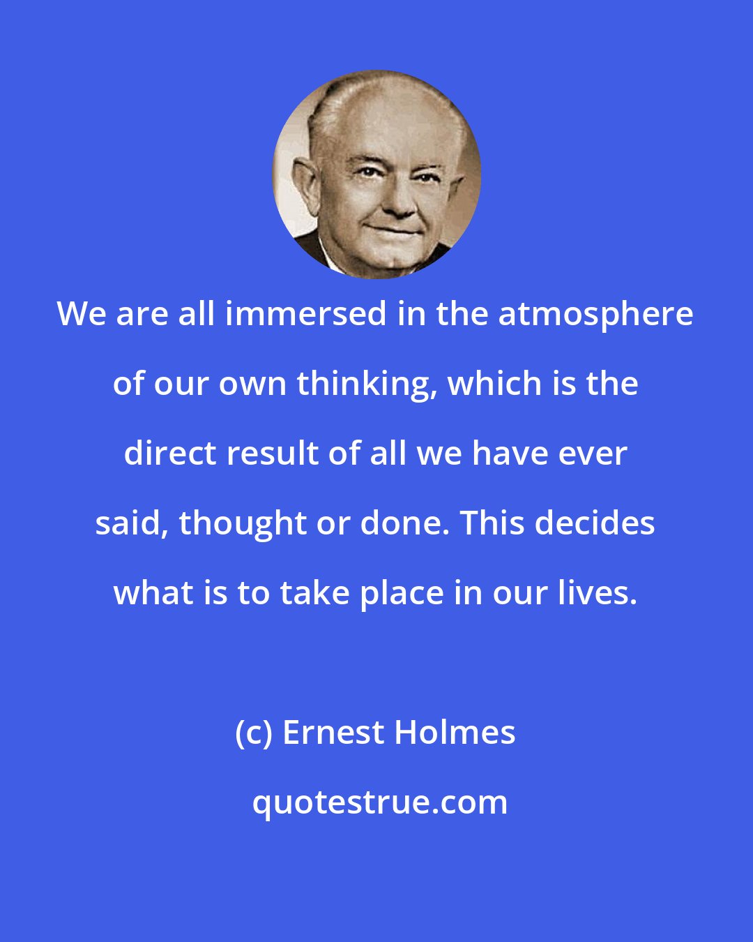 Ernest Holmes: We are all immersed in the atmosphere of our own thinking, which is the direct result of all we have ever said, thought or done. This decides what is to take place in our lives.