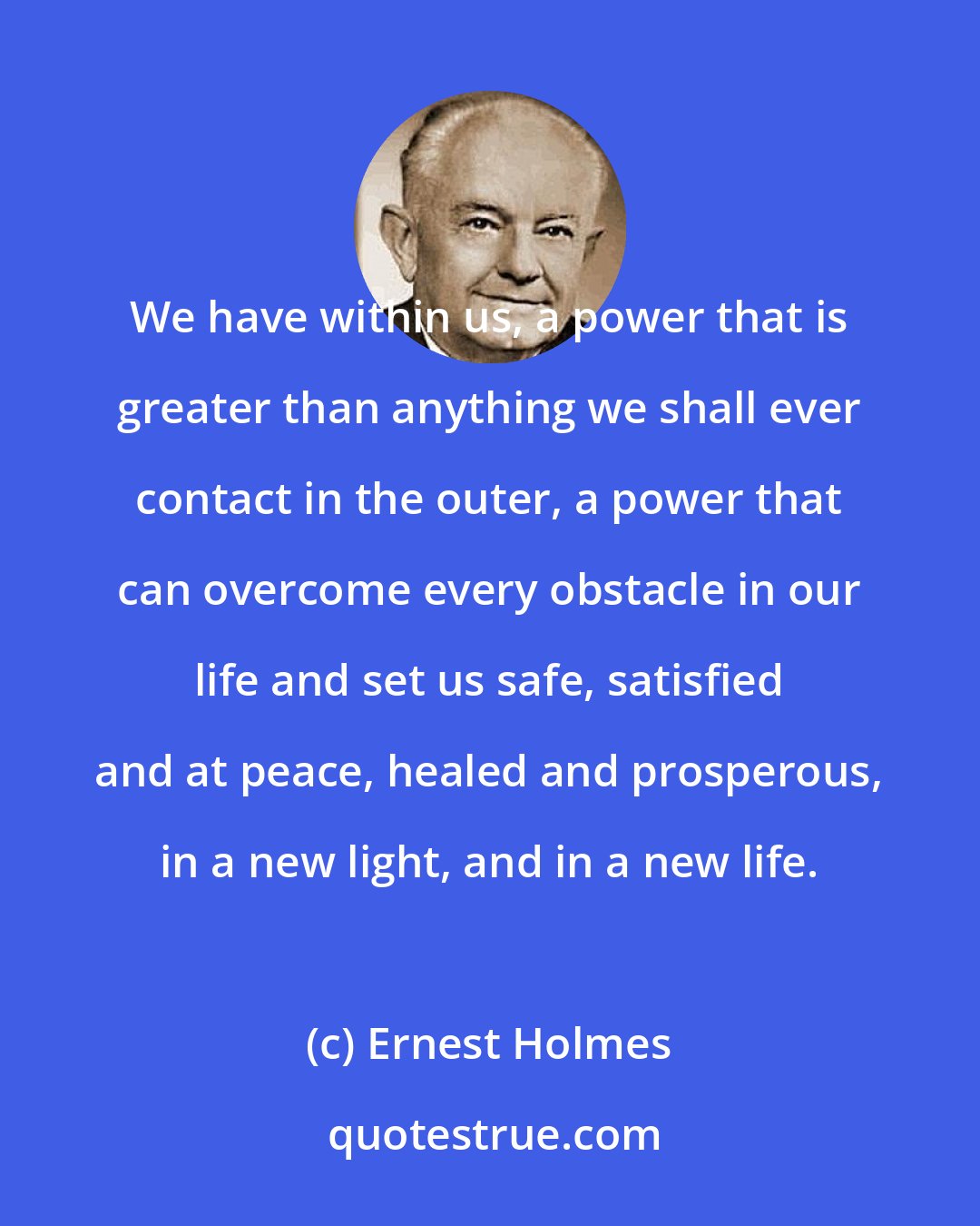 Ernest Holmes: We have within us, a power that is greater than anything we shall ever contact in the outer, a power that can overcome every obstacle in our life and set us safe, satisfied and at peace, healed and prosperous, in a new light, and in a new life.