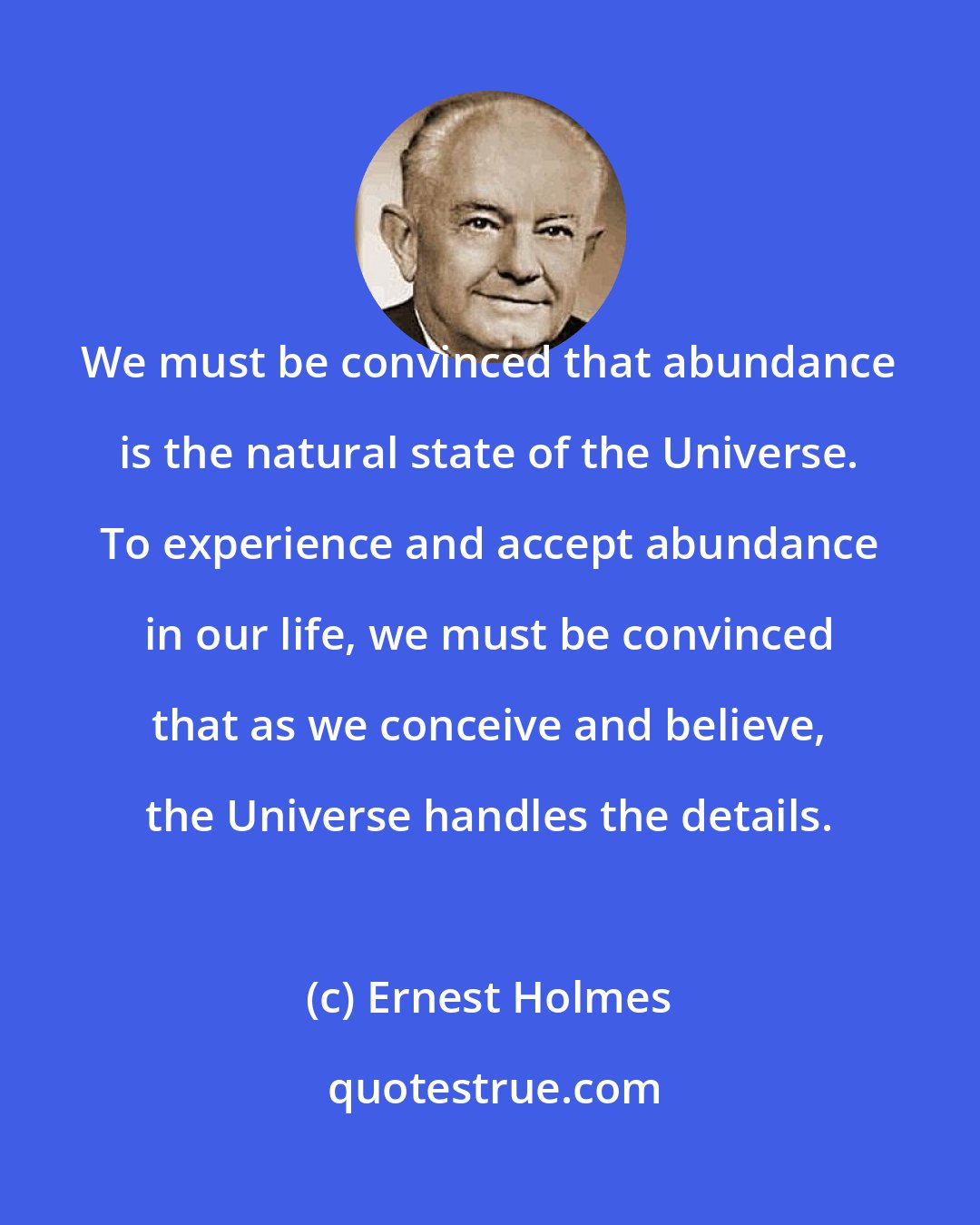 Ernest Holmes: We must be convinced that abundance is the natural state of the Universe. To experience and accept abundance in our life, we must be convinced that as we conceive and believe, the Universe handles the details.