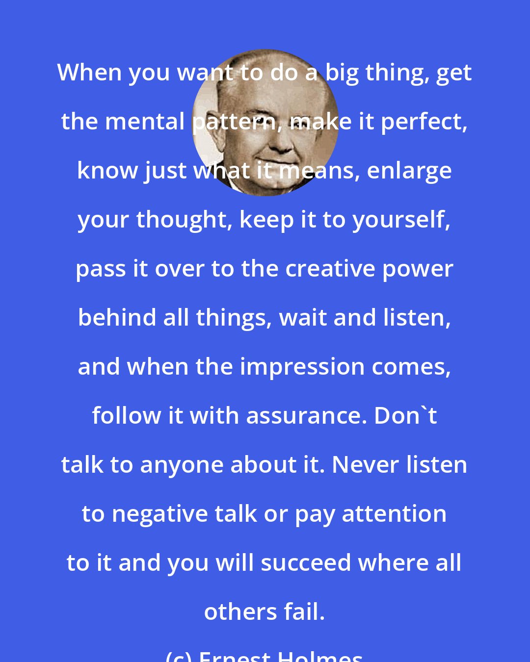 Ernest Holmes: When you want to do a big thing, get the mental pattern, make it perfect, know just what it means, enlarge your thought, keep it to yourself, pass it over to the creative power behind all things, wait and listen, and when the impression comes, follow it with assurance. Don't talk to anyone about it. Never listen to negative talk or pay attention to it and you will succeed where all others fail.