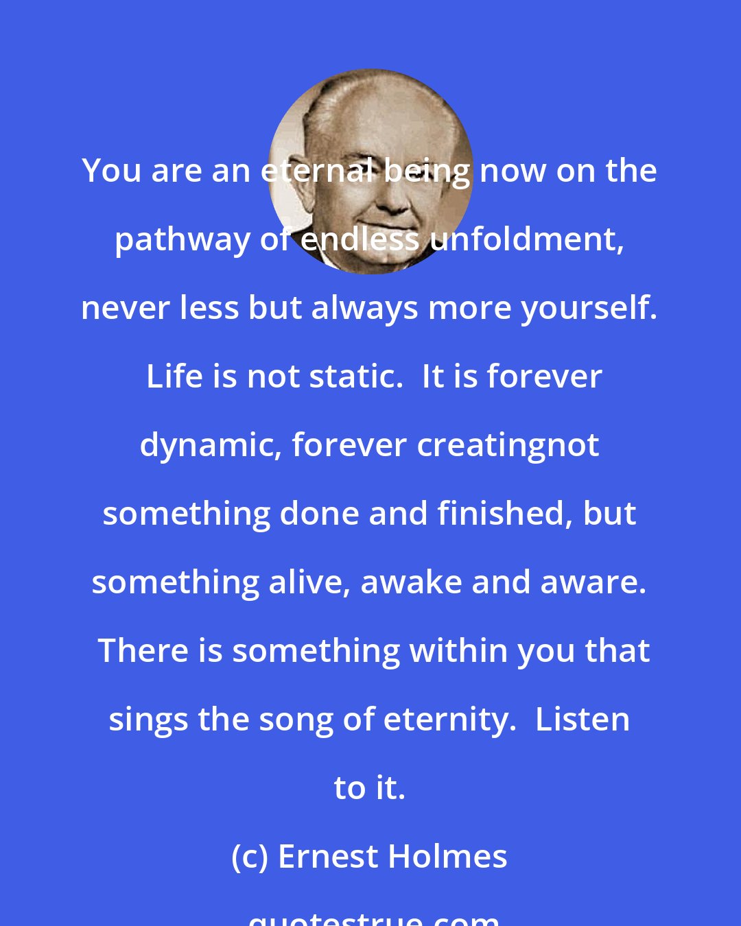 Ernest Holmes: You are an eternal being now on the pathway of endless unfoldment, never less but always more yourself.  Life is not static.  It is forever dynamic, forever creatingnot something done and finished, but something alive, awake and aware.  There is something within you that sings the song of eternity.  Listen to it.