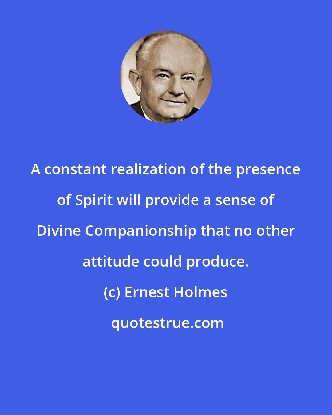 Ernest Holmes: A constant realization of the presence of Spirit will provide a sense of Divine Companionship that no other attitude could produce.