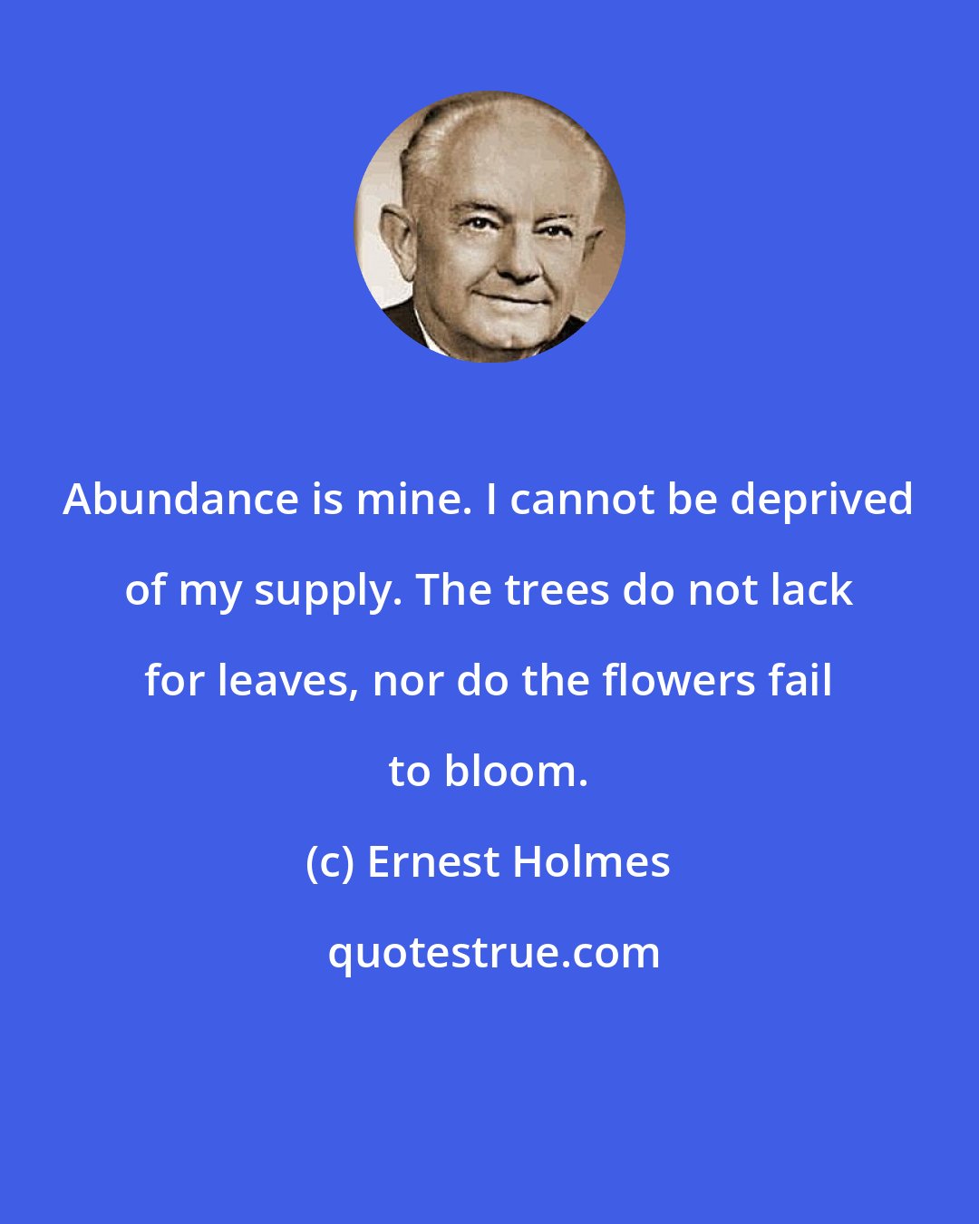 Ernest Holmes: Abundance is mine. I cannot be deprived of my supply. The trees do not lack for leaves, nor do the flowers fail to bloom.