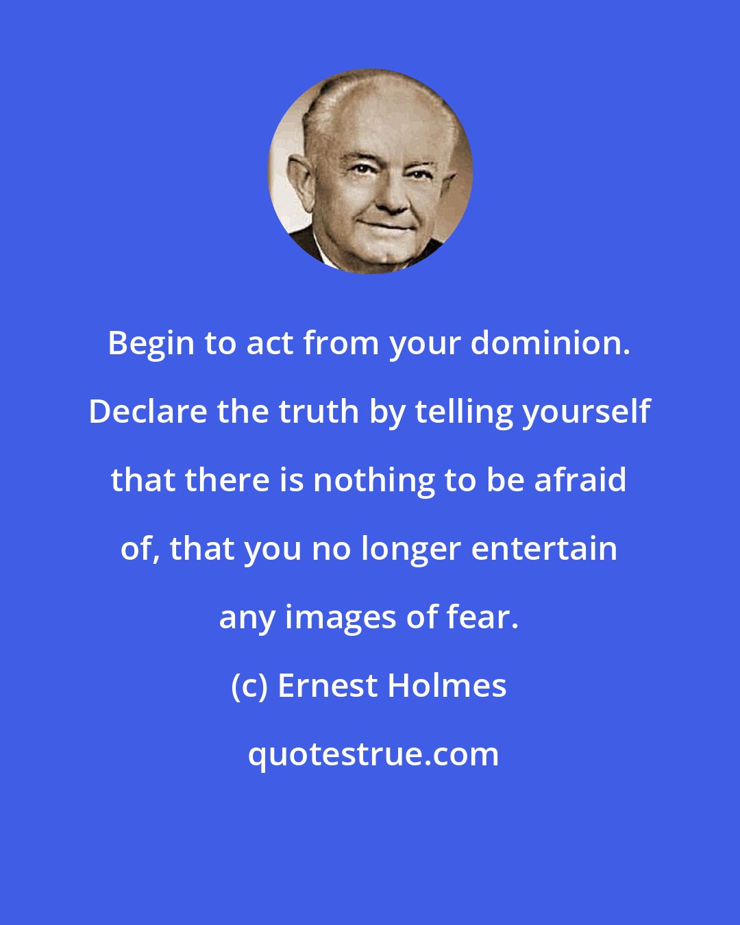 Ernest Holmes: Begin to act from your dominion. Declare the truth by telling yourself that there is nothing to be afraid of, that you no longer entertain any images of fear.