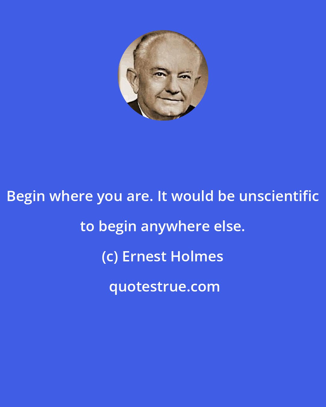 Ernest Holmes: Begin where you are. It would be unscientific to begin anywhere else.