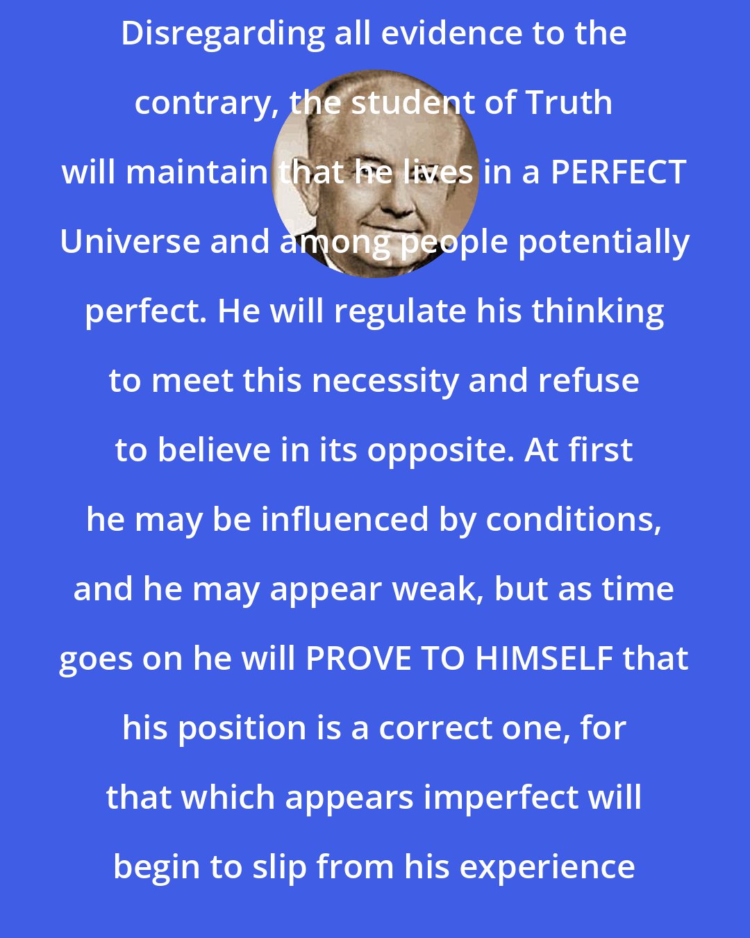 Ernest Holmes: Disregarding all evidence to the contrary, the student of Truth will maintain that he lives in a PERFECT Universe and among people potentially perfect. He will regulate his thinking to meet this necessity and refuse to believe in its opposite. At first he may be influenced by conditions, and he may appear weak, but as time goes on he will PROVE TO HIMSELF that his position is a correct one, for that which appears imperfect will begin to slip from his experience