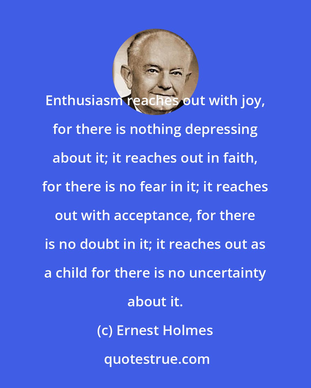 Ernest Holmes: Enthusiasm reaches out with joy, for there is nothing depressing about it; it reaches out in faith, for there is no fear in it; it reaches out with acceptance, for there is no doubt in it; it reaches out as a child for there is no uncertainty about it.