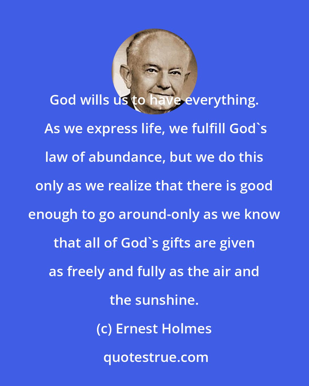 Ernest Holmes: God wills us to have everything.  As we express life, we fulfill God's law of abundance, but we do this only as we realize that there is good enough to go around-only as we know that all of God's gifts are given as freely and fully as the air and the sunshine.