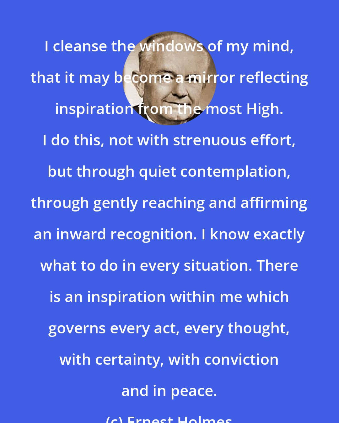 Ernest Holmes: I cleanse the windows of my mind, that it may become a mirror reflecting inspiration from the most High. I do this, not with strenuous effort, but through quiet contemplation, through gently reaching and affirming an inward recognition. I know exactly what to do in every situation. There is an inspiration within me which governs every act, every thought, with certainty, with conviction and in peace.