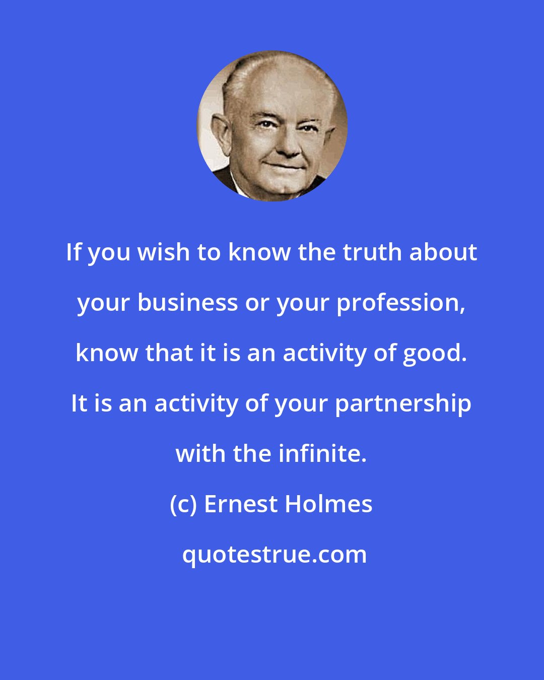 Ernest Holmes: If you wish to know the truth about your business or your profession, know that it is an activity of good. It is an activity of your partnership with the infinite.