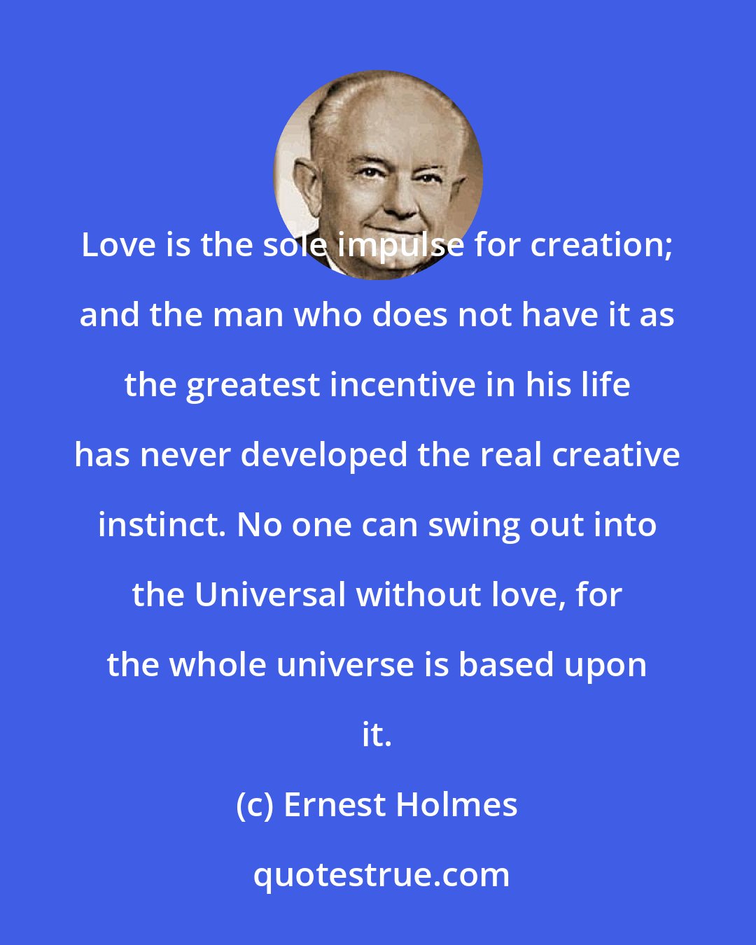 Ernest Holmes: Love is the sole impulse for creation; and the man who does not have it as the greatest incentive in his life has never developed the real creative instinct. No one can swing out into the Universal without love, for the whole universe is based upon it.