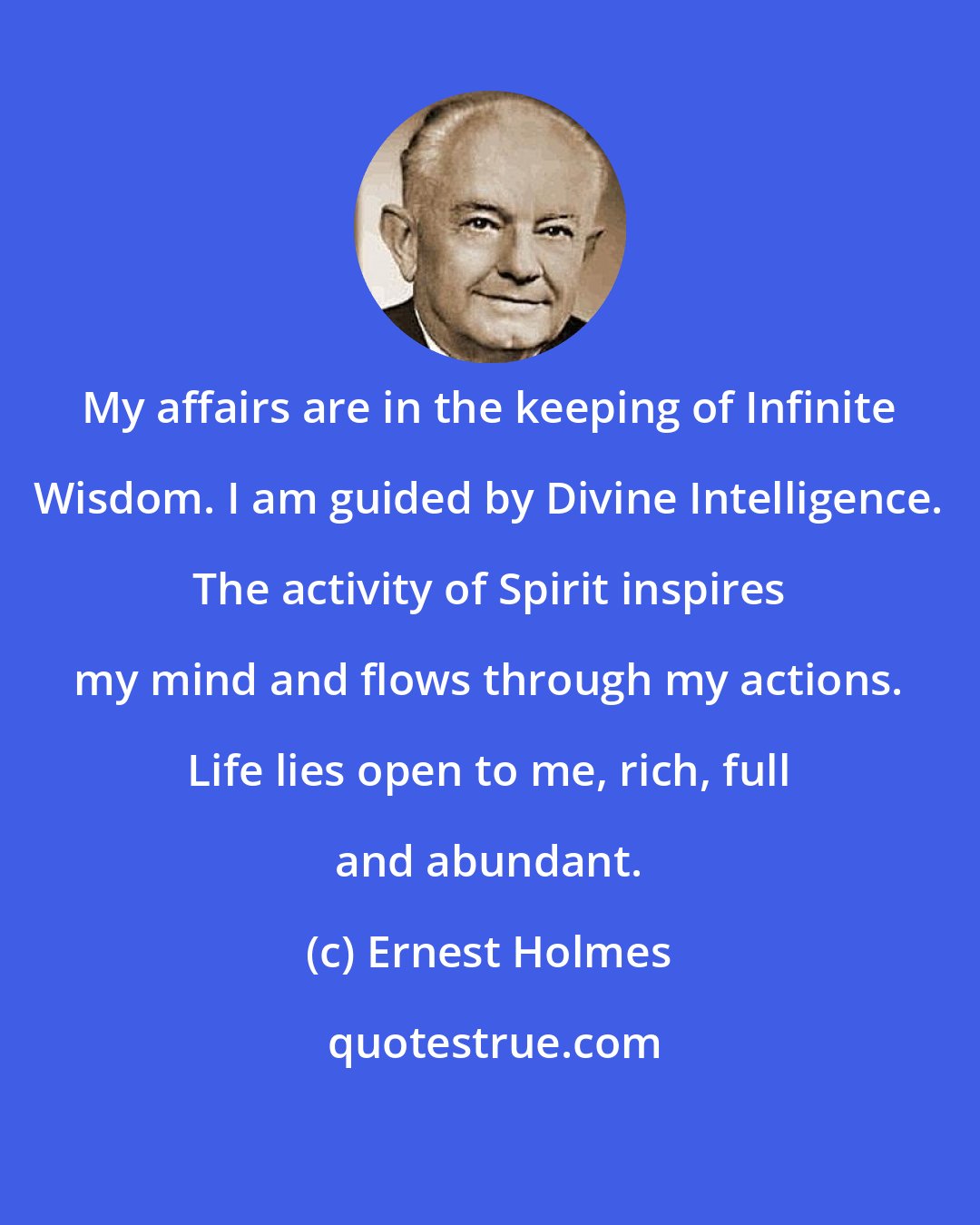 Ernest Holmes: My affairs are in the keeping of Infinite Wisdom. I am guided by Divine Intelligence. The activity of Spirit inspires my mind and flows through my actions. Life lies open to me, rich, full and abundant.