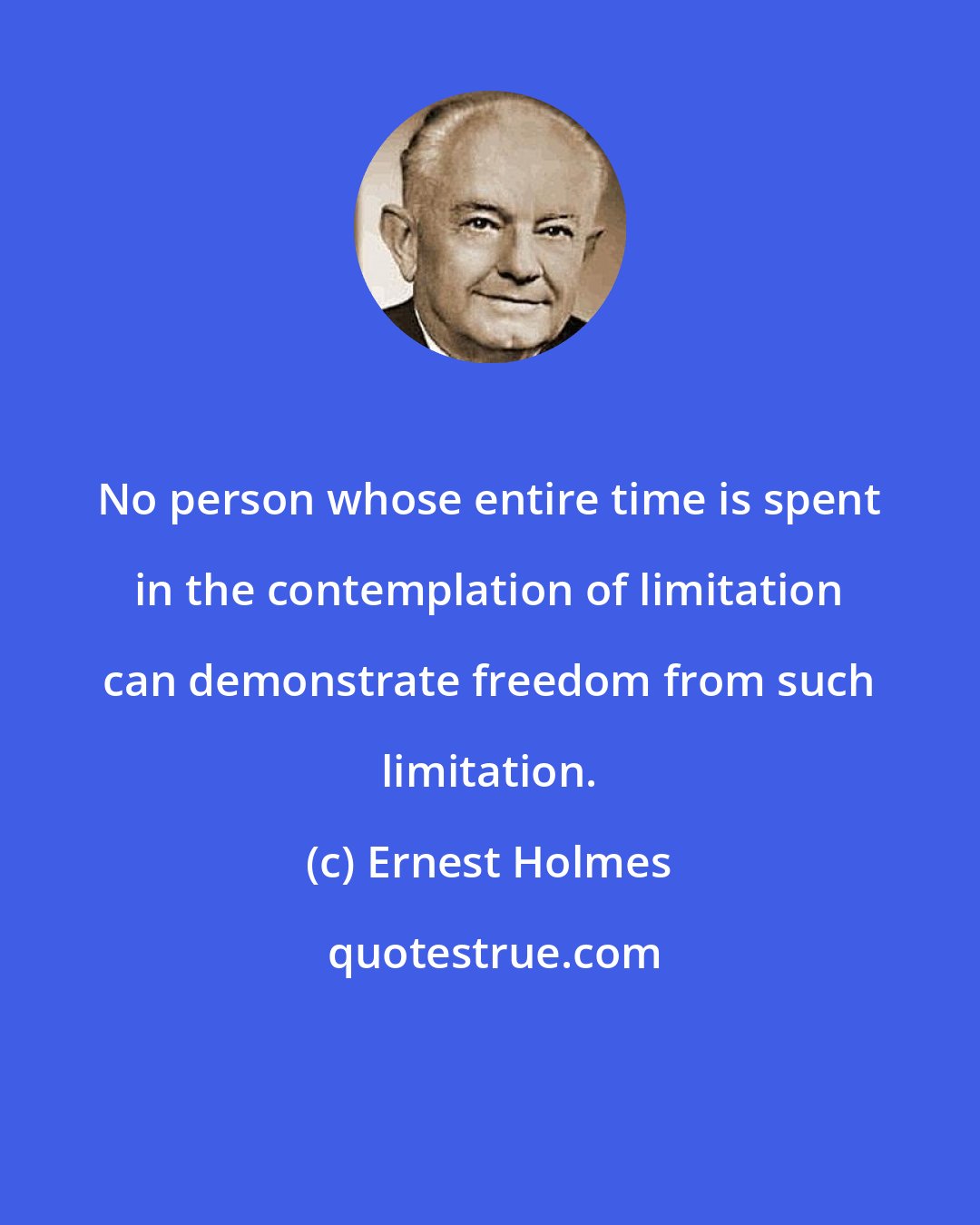 Ernest Holmes: No person whose entire time is spent in the contemplation of limitation can demonstrate freedom from such limitation.