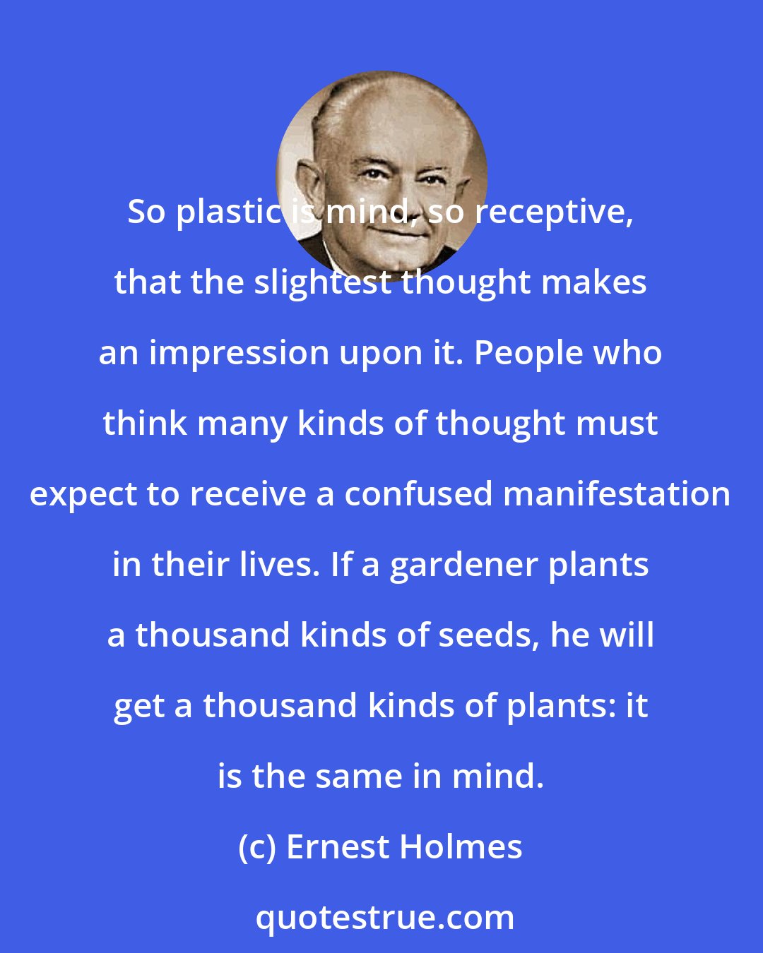 Ernest Holmes: So plastic is mind, so receptive, that the slightest thought makes an impression upon it. People who think many kinds of thought must expect to receive a confused manifestation in their lives. If a gardener plants a thousand kinds of seeds, he will get a thousand kinds of plants: it is the same in mind.