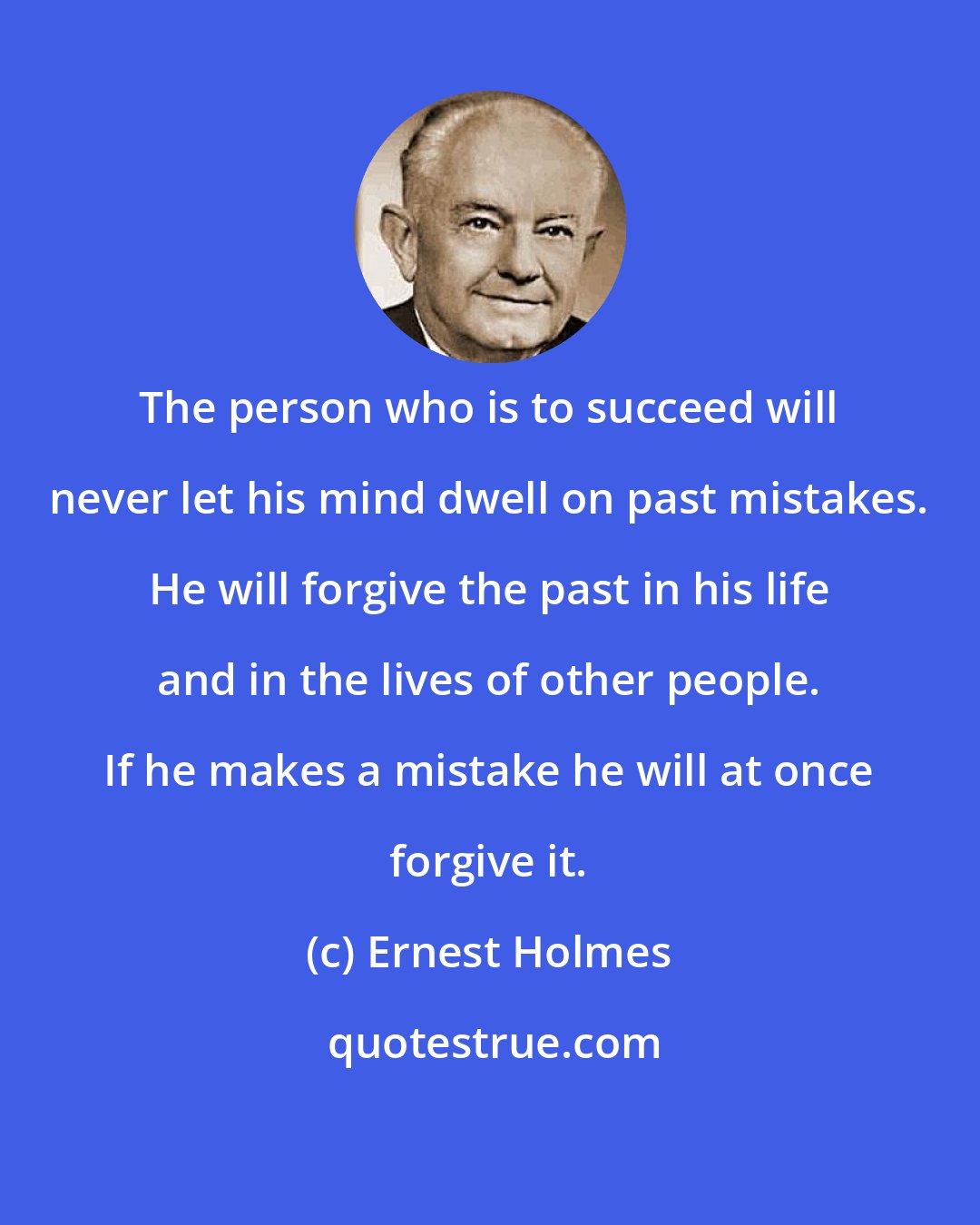 Ernest Holmes: The person who is to succeed will never let his mind dwell on past mistakes. He will forgive the past in his life and in the lives of other people. If he makes a mistake he will at once forgive it.