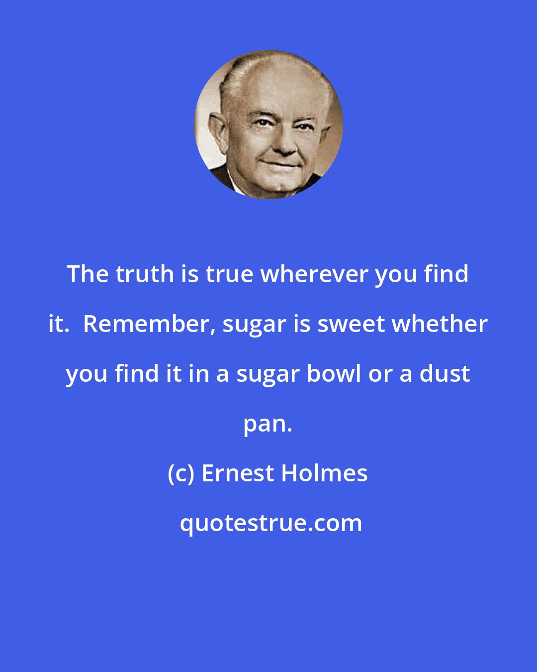 Ernest Holmes: The truth is true wherever you find it.  Remember, sugar is sweet whether you find it in a sugar bowl or a dust pan.