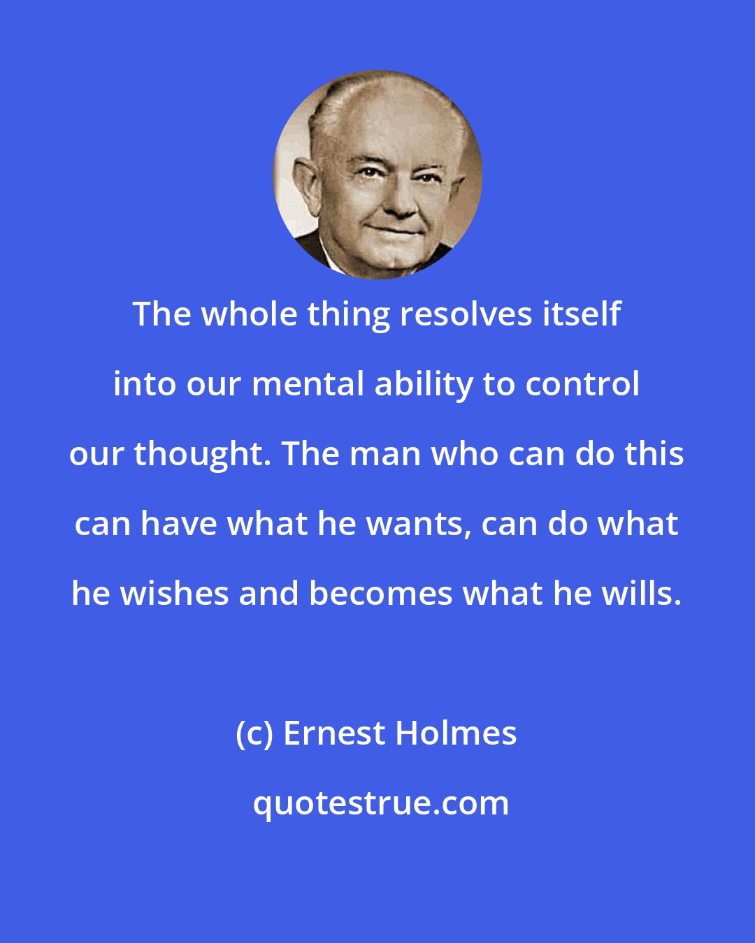 Ernest Holmes: The whole thing resolves itself into our mental ability to control our thought. The man who can do this can have what he wants, can do what he wishes and becomes what he wills.