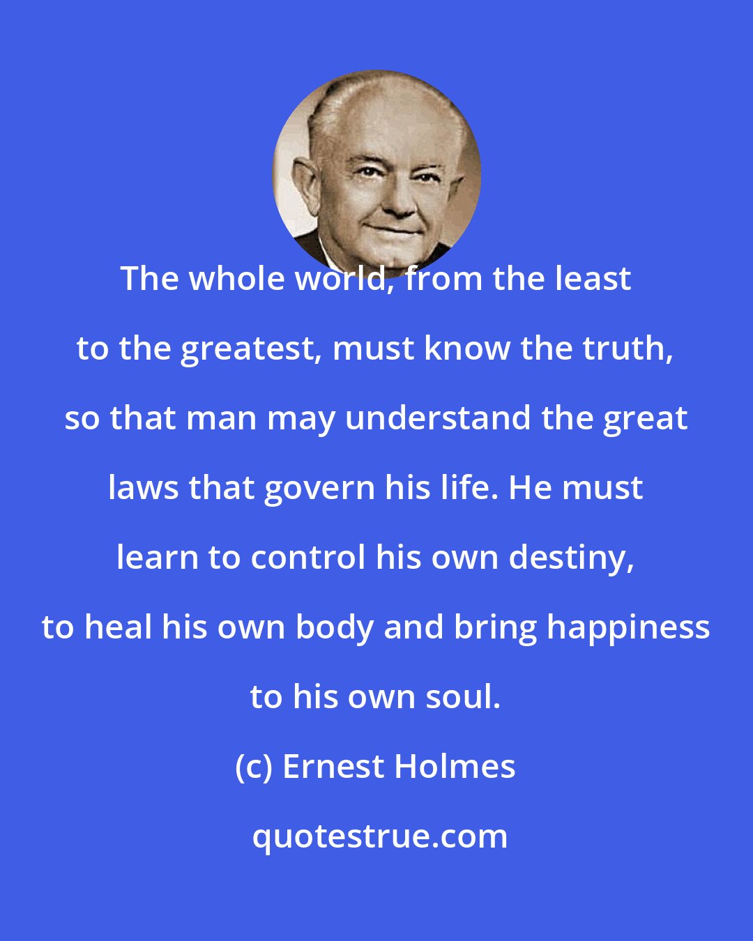 Ernest Holmes: The whole world, from the least to the greatest, must know the truth, so that man may understand the great laws that govern his life. He must learn to control his own destiny, to heal his own body and bring happiness to his own soul.